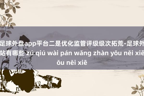 现金足球外盘app平台　　二是优化监管评级级次拓荒-足球外盘网站有哪些 zú qiú wài pán wǎng zhàn yǒu něi xiē