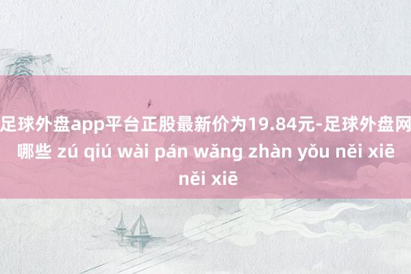 现金足球外盘app平台正股最新价为19.84元-足球外盘网站有哪些 zú qiú wài pán wǎng zhàn yǒu něi xiē