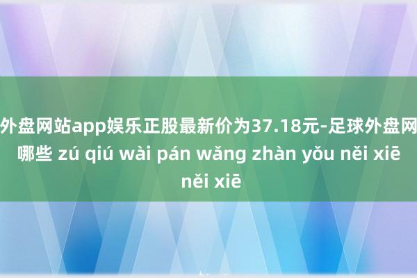 足球外盘网站app娱乐正股最新价为37.18元-足球外盘网站有哪些 zú qiú wài pán wǎng zhàn yǒu něi xiē