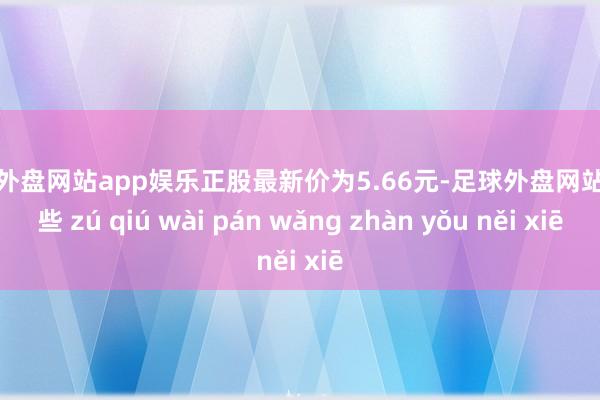 足球外盘网站app娱乐正股最新价为5.66元-足球外盘网站有哪些 zú qiú wài pán wǎng zhàn yǒu něi xiē