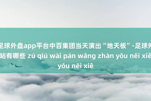 现金足球外盘app平台中百集团当天演出“地天板”-足球外盘网站有哪些 zú qiú wài pán wǎng zhàn yǒu něi xiē