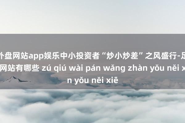 足球外盘网站app娱乐中小投资者“炒小炒差”之风盛行-足球外盘网站有哪些 zú qiú wài pán wǎng zhàn yǒu něi xiē