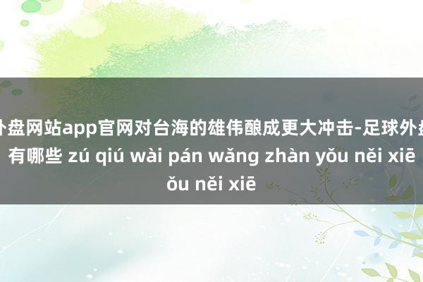 足球外盘网站app官网对台海的雄伟酿成更大冲击-足球外盘网站有哪些 zú qiú wài pán wǎng zhàn yǒu něi xiē