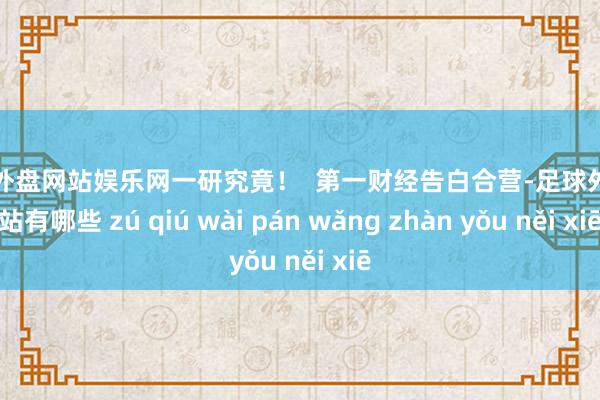 足球外盘网站娱乐网一研究竟！  第一财经告白合营-足球外盘网站有哪些 zú qiú wài pán wǎng zhàn yǒu něi xiē