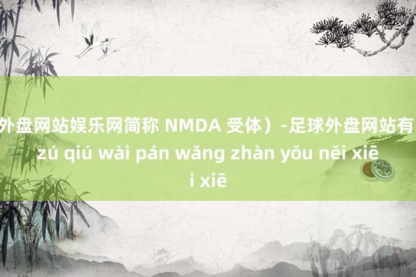 足球外盘网站娱乐网简称 NMDA 受体）-足球外盘网站有哪些 zú qiú wài pán wǎng zhàn yǒu něi xiē