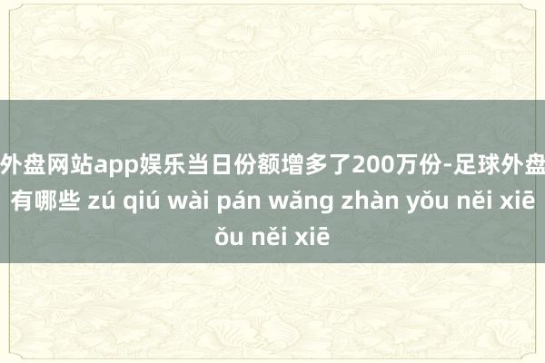 足球外盘网站app娱乐当日份额增多了200万份-足球外盘网站有哪些 zú qiú wài pán wǎng zhàn yǒu něi xiē