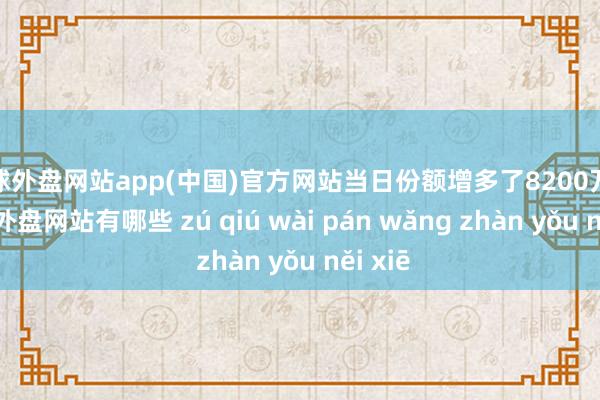 足球外盘网站app(中国)官方网站当日份额增多了8200万份-足球外盘网站有哪些 zú qiú wài pán wǎng zhàn yǒu něi xiē