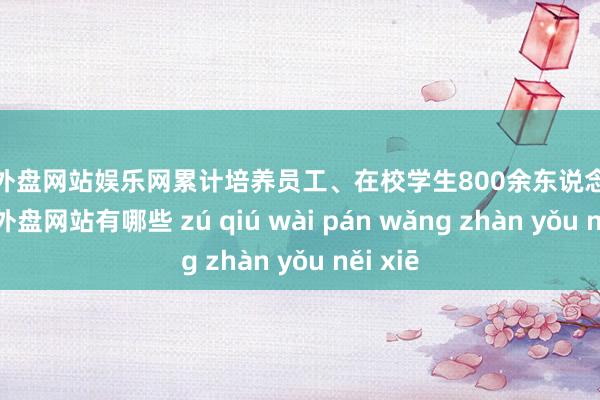 足球外盘网站娱乐网累计培养员工、在校学生800余东说念主次-足球外盘网站有哪些 zú qiú wài pán wǎng zhàn yǒu něi xiē