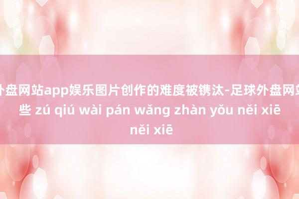 足球外盘网站app娱乐图片创作的难度被镌汰-足球外盘网站有哪些 zú qiú wài pán wǎng zhàn yǒu něi xiē