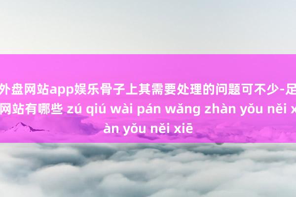 足球外盘网站app娱乐骨子上其需要处理的问题可不少-足球外盘网站有哪些 zú qiú wài pán wǎng zhàn yǒu něi xiē