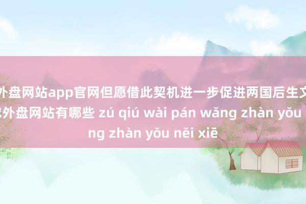 足球外盘网站app官网但愿借此契机进一步促进两国后生文化酌量-足球外盘网站有哪些 zú qiú wài pán wǎng zhàn yǒu něi xiē
