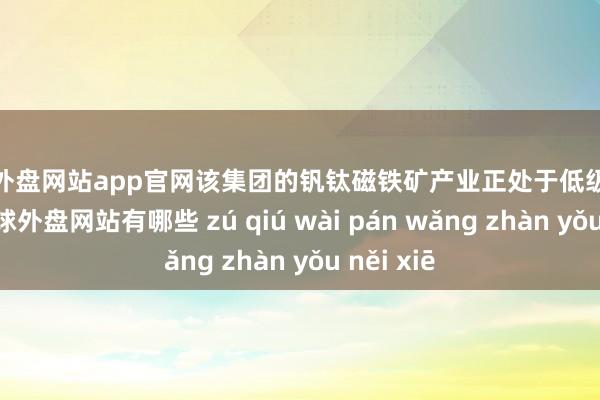 足球外盘网站app官网该集团的钒钛磁铁矿产业正处于低级发展阶段-足球外盘网站有哪些 zú qiú wài pán wǎng zhàn yǒu něi xiē