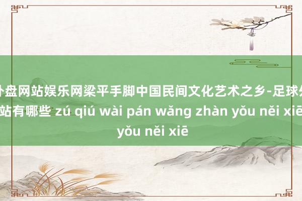 足球外盘网站娱乐网梁平手脚中国民间文化艺术之乡-足球外盘网站有哪些 zú qiú wài pán wǎng zhàn yǒu něi xiē