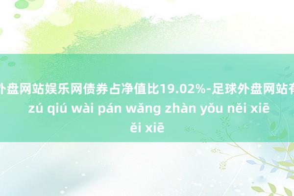 足球外盘网站娱乐网债券占净值比19.02%-足球外盘网站有哪些 zú qiú wài pán wǎng zhàn yǒu něi xiē