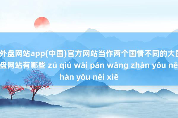 足球外盘网站app(中国)官方网站当作两个国情不同的大国-足球外盘网站有哪些 zú qiú wài pán wǎng zhàn yǒu něi xiē