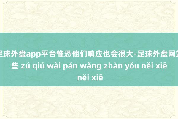 现金足球外盘app平台惟恐他们响应也会很大-足球外盘网站有哪些 zú qiú wài pán wǎng zhàn yǒu něi xiē