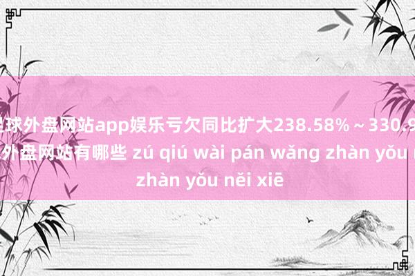足球外盘网站app娱乐亏欠同比扩大238.58%～330.97%-足球外盘网站有哪些 zú qiú wài pán wǎng zhàn yǒu něi xiē