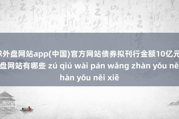 足球外盘网站app(中国)官方网站债券拟刊行金额10亿元-足球外盘网站有哪些 zú qiú wài pán wǎng zhàn yǒu něi xiē