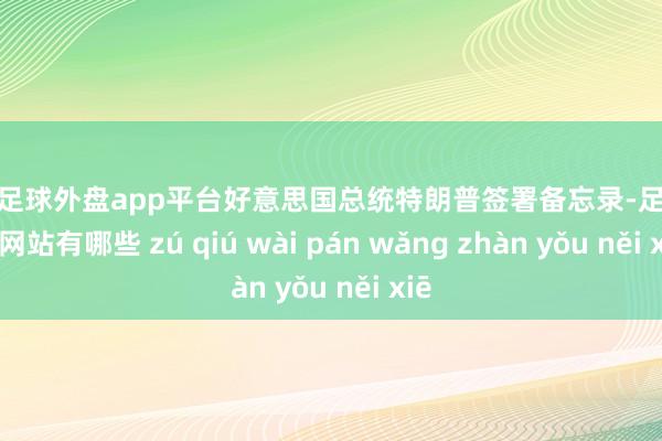 现金足球外盘app平台好意思国总统特朗普签署备忘录-足球外盘网站有哪些 zú qiú wài pán wǎng zhàn yǒu něi xiē