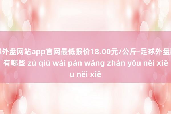 足球外盘网站app官网最低报价18.00元/公斤-足球外盘网站有哪些 zú qiú wài pán wǎng zhàn yǒu něi xiē