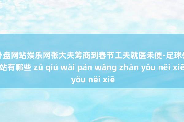 足球外盘网站娱乐网张大夫筹商到春节工夫就医未便-足球外盘网站有哪些 zú qiú wài pán wǎng zhàn yǒu něi xiē