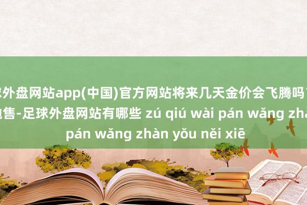 足球外盘网站app(中国)官方网站将来几天金价会飞腾吗？尽管最近出现了抛售-足球外盘网站有哪些 zú qiú wài pán wǎng zhàn yǒu něi xiē