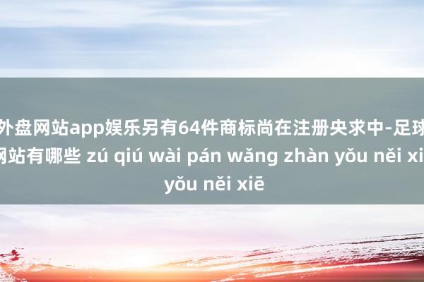 足球外盘网站app娱乐另有64件商标尚在注册央求中-足球外盘网站有哪些 zú qiú wài pán wǎng zhàn yǒu něi xiē