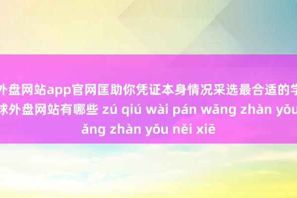 足球外盘网站app官网匡助你凭证本身情况采选最合适的学校和专科-足球外盘网站有哪些 zú qiú wài pán wǎng zhàn yǒu něi xiē