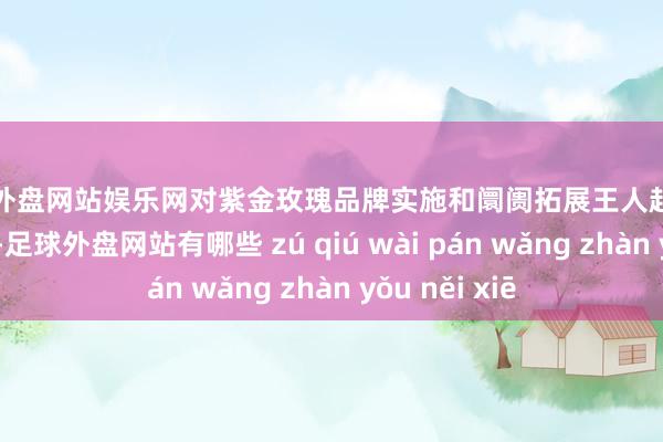 足球外盘网站娱乐网对紫金玫瑰品牌实施和阛阓拓展王人起到了很好的作用-足球外盘网站有哪些 zú qiú wài pán wǎng zhàn yǒu něi xiē