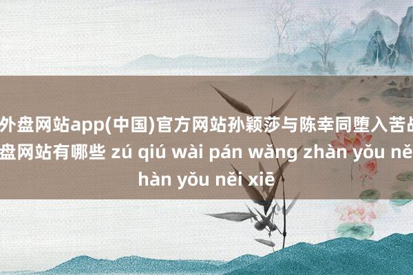 足球外盘网站app(中国)官方网站孙颖莎与陈幸同堕入苦战-足球外盘网站有哪些 zú qiú wài pán wǎng zhàn yǒu něi xiē