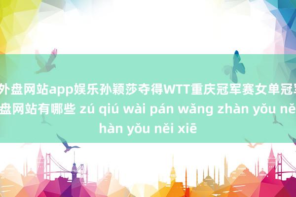 足球外盘网站app娱乐孙颖莎夺得WTT重庆冠军赛女单冠军-足球外盘网站有哪些 zú qiú wài pán wǎng zhàn yǒu něi xiē