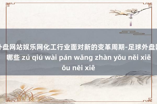足球外盘网站娱乐网化工行业面对新的变革周期-足球外盘网站有哪些 zú qiú wài pán wǎng zhàn yǒu něi xiē