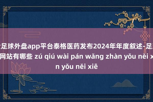 现金足球外盘app平台泰格医药发布2024年年度叙述-足球外盘网站有哪些 zú qiú wài pán wǎng zhàn yǒu něi xiē