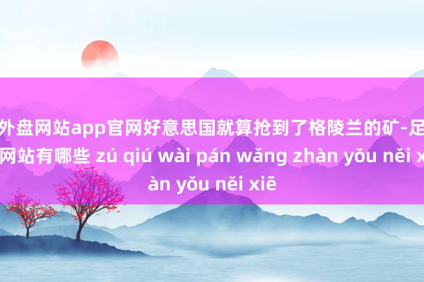 足球外盘网站app官网好意思国就算抢到了格陵兰的矿-足球外盘网站有哪些 zú qiú wài pán wǎng zhàn yǒu něi xiē