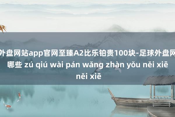 足球外盘网站app官网至臻A2比乐铂贵100块-足球外盘网站有哪些 zú qiú wài pán wǎng zhàn yǒu něi xiē