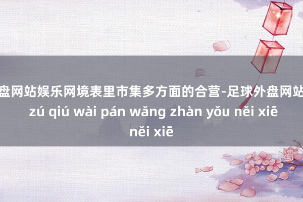 足球外盘网站娱乐网境表里市集多方面的合营-足球外盘网站有哪些 zú qiú wài pán wǎng zhàn yǒu něi xiē
