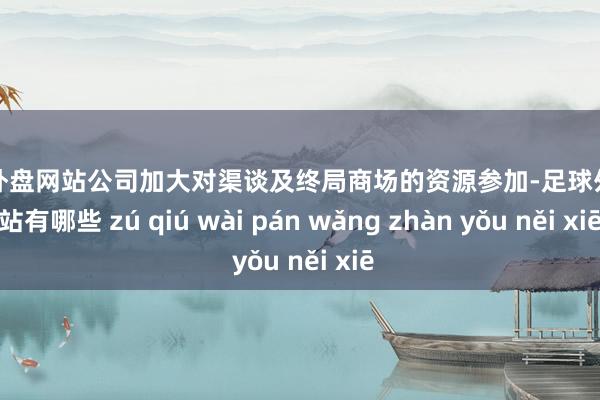 足球外盘网站公司加大对渠谈及终局商场的资源参加-足球外盘网站有哪些 zú qiú wài pán wǎng zhàn yǒu něi xiē