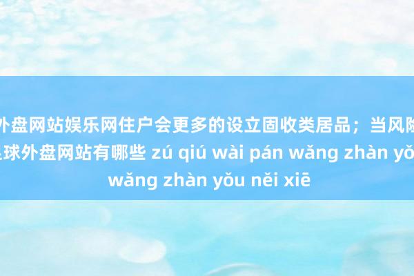 足球外盘网站娱乐网住户会更多的设立固收类居品；当风险财富走强时-足球外盘网站有哪些 zú qiú wài pán wǎng zhàn yǒu něi xiē