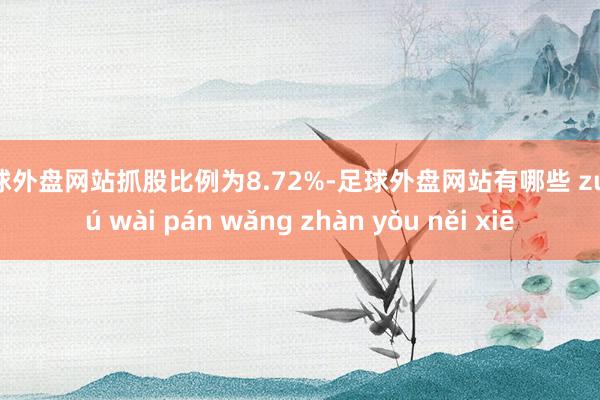 足球外盘网站抓股比例为8.72%-足球外盘网站有哪些 zú qiú wài pán wǎng zhàn yǒu něi xiē