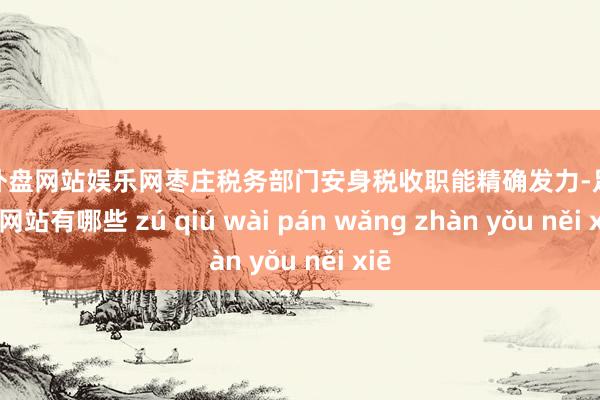 足球外盘网站娱乐网枣庄税务部门安身税收职能精确发力-足球外盘网站有哪些 zú qiú wài pán wǎng zhàn yǒu něi xiē
