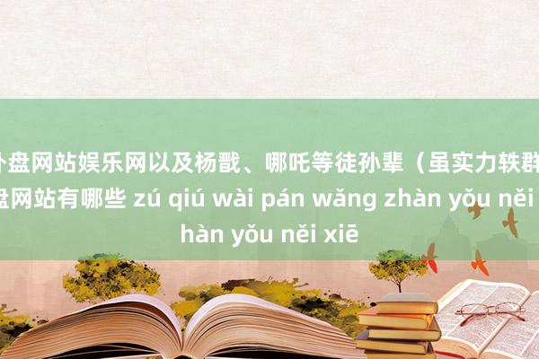 足球外盘网站娱乐网以及杨戬、哪吒等徒孙辈（虽实力轶群-足球外盘网站有哪些 zú qiú wài pán wǎng zhàn yǒu něi xiē