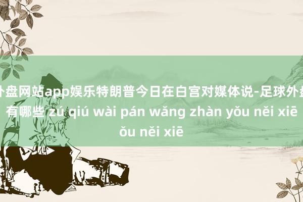 足球外盘网站app娱乐特朗普今日在白宫对媒体说-足球外盘网站有哪些 zú qiú wài pán wǎng zhàn yǒu něi xiē