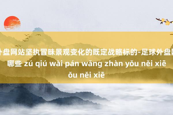 足球外盘网站坚执冒昧景观变化的既定战略标的-足球外盘网站有哪些 zú qiú wài pán wǎng zhàn yǒu něi xiē