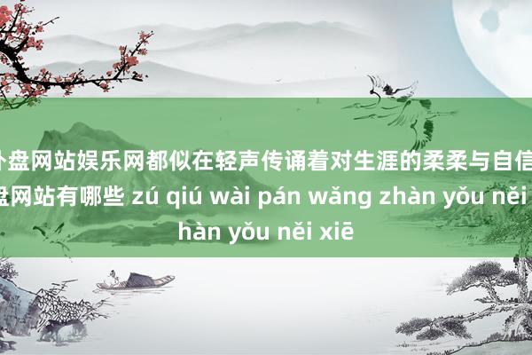 足球外盘网站娱乐网都似在轻声传诵着对生涯的柔柔与自信-足球外盘网站有哪些 zú qiú wài pán wǎng zhàn yǒu něi xiē