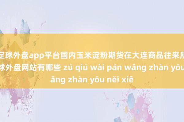 现金足球外盘app平台国内玉米淀粉期货在大连商品往来所上市往来-足球外盘网站有哪些 zú qiú wài pán wǎng zhàn yǒu něi xiē