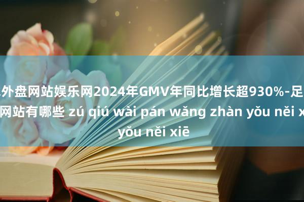 足球外盘网站娱乐网2024年GMV年同比增长超930%-足球外盘网站有哪些 zú qiú wài pán wǎng zhàn yǒu něi xiē