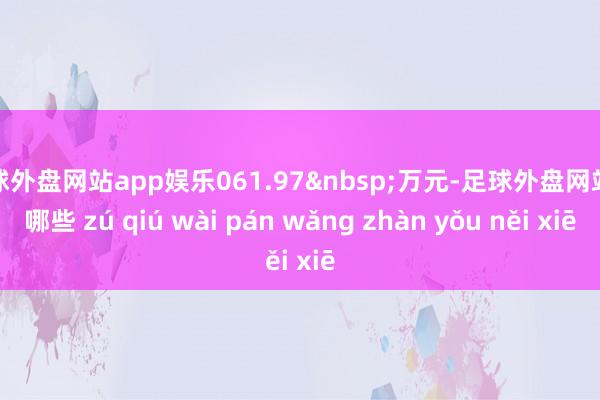 足球外盘网站app娱乐061.97&nbsp;万元-足球外盘网站有哪些 zú qiú wài pán wǎng zhàn yǒu něi xiē