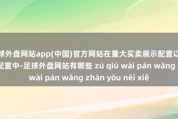 足球外盘网站app(中国)官方网站在重大买卖展示配置以及一些处事型机械配置中-足球外盘网站有哪些 zú qiú wài pán wǎng zhàn yǒu něi xiē