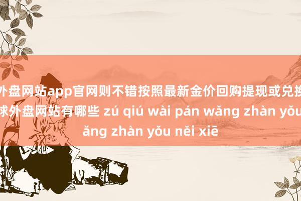足球外盘网站app官网则不错按照最新金价回购提现或兑换什物黄金-足球外盘网站有哪些 zú qiú wài pán wǎng zhàn yǒu něi xiē