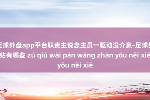 现金足球外盘app平台职责主说念主员一驱动没介意-足球外盘网站有哪些 zú qiú wài pán wǎng zhàn yǒu něi xiē